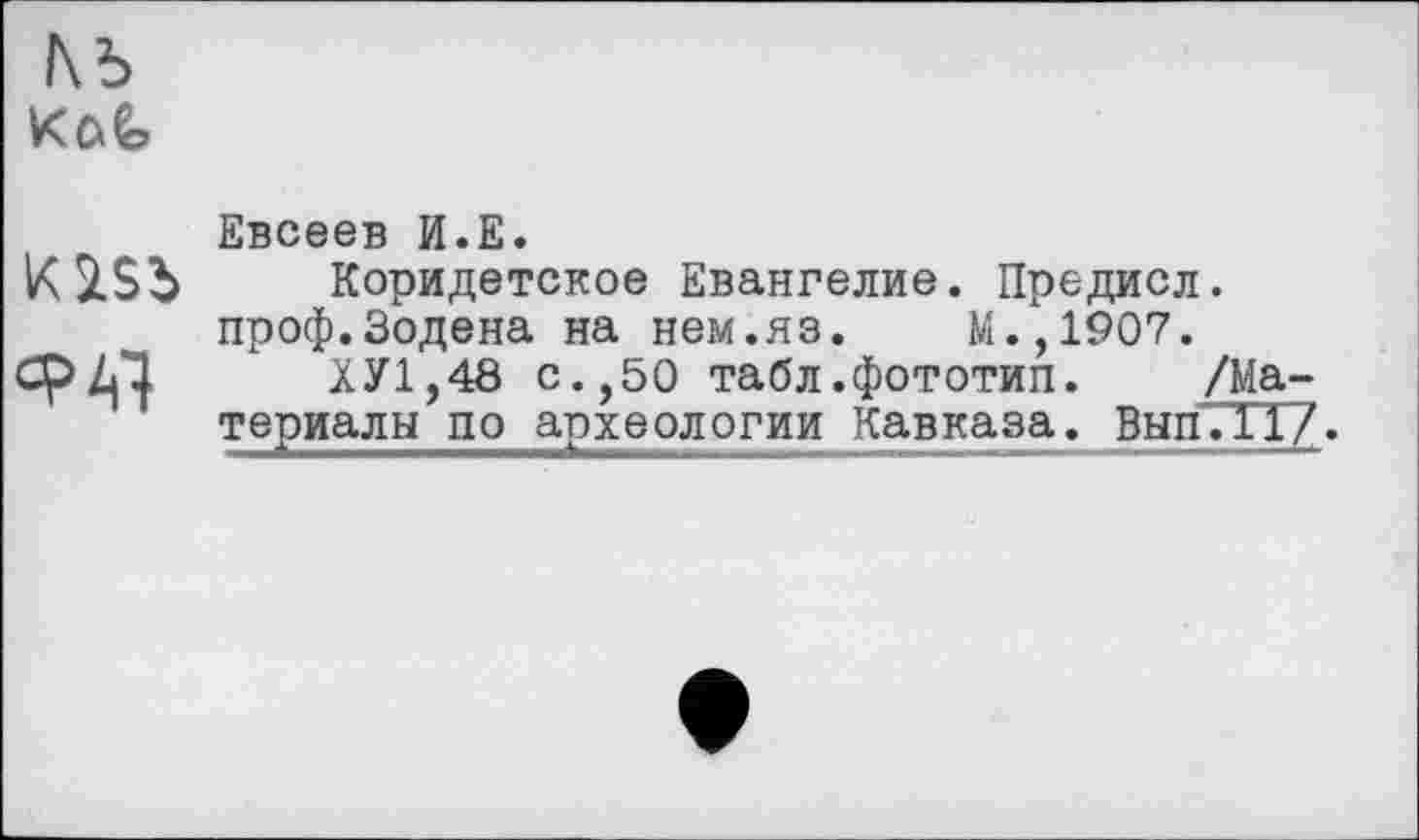 ﻿№
К iSb
СР Al
Евсеев И.Е.
Коридетское Евангелие. Предисл. проф.Зодена на нем.яз. М.,1907.
ХУ1,48 с.,50 табл.фототип. /Ма-териалы по археологии Кавказа. Вып7ТТ7.